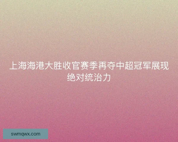 上海海港大胜收官赛季再夺中超冠军展现绝对统治力