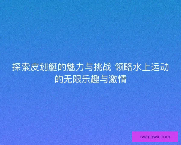 探索皮划艇的魅力与挑战 领略水上运动的无限乐趣与激情