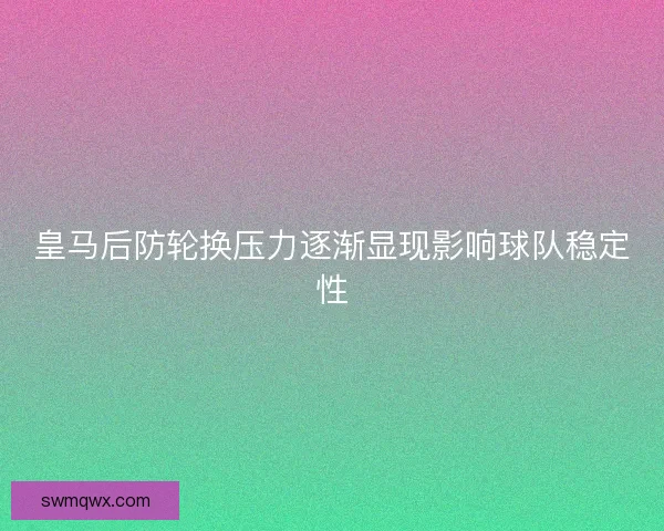 皇马后防轮换压力逐渐显现影响球队稳定性