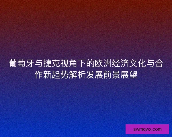 葡萄牙与捷克视角下的欧洲经济文化与合作新趋势解析发展前景展望