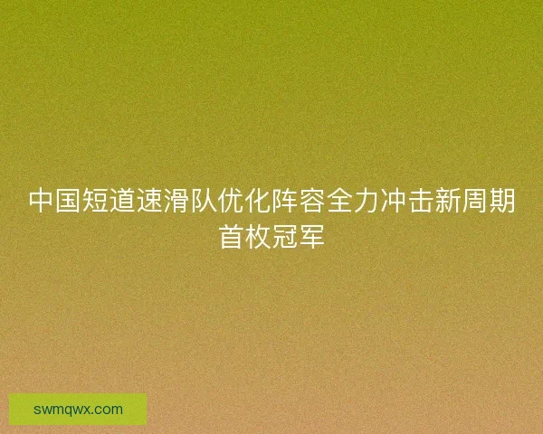 中国短道速滑队优化阵容全力冲击新周期首枚冠军 中国短道速滑队优化阵容全力冲击新周期首枚冠军