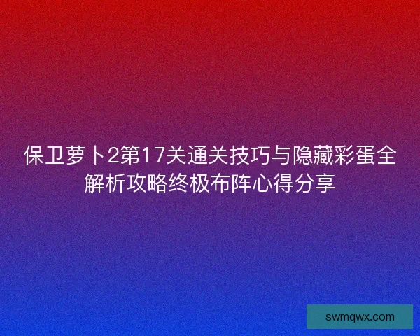 保卫萝卜2第17关通关技巧与隐藏彩蛋全解析攻略终极布阵心得分享 保卫萝卜2第17关通关技巧与隐藏彩蛋全解析攻略终极布阵心得分享