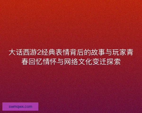 大话西游2经典表情背后的故事与玩家青春回忆情怀与网络文化变迁探索 大话西游2经典表情背后的故事与玩家青春回忆情怀与网络文化变迁探索