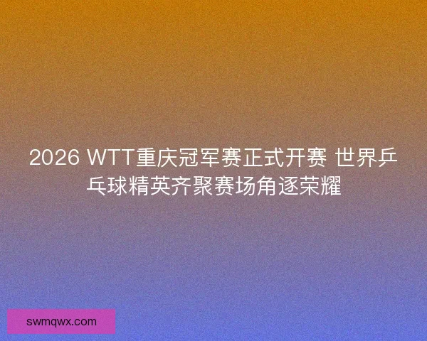 2026 WTT重庆冠军赛正式开赛 世界乒乓球精英齐聚赛场角逐荣耀