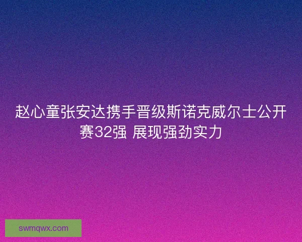 赵心童张安达携手晋级斯诺克威尔士公开赛32强 展现强劲实力 赵心童张安达携手晋级斯诺克威尔士公开赛32强 展现强劲实力