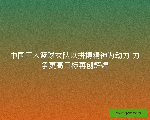 中国三人篮球女队以拼搏精神为动力 力争更高目标再创辉煌 中国三人篮球女队以拼搏精神为动力 力争更高目标再创辉煌