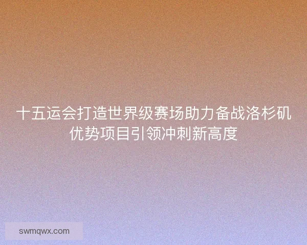 十五运会打造世界级赛场助力备战洛杉矶优势项目引领冲刺新高度 十五运会打造世界级赛场助力备战洛杉矶优势项目引领冲刺新高度