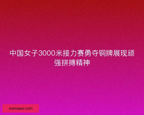 中国女子3000米接力赛勇夺铜牌展现顽强拼搏精神