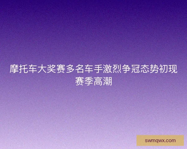 摩托车大奖赛多名车手激烈争冠态势初现赛季高潮