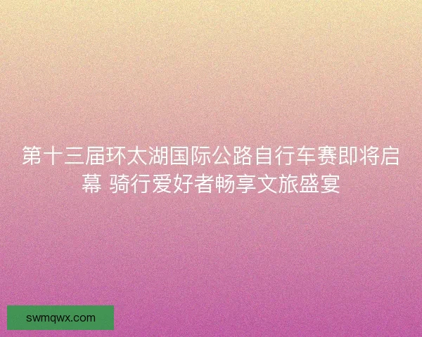 第十三届环太湖国际公路自行车赛即将启幕 骑行爱好者畅享文旅盛宴