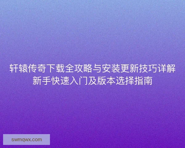 轩辕传奇下载全攻略与安装更新技巧详解新手快速入门及版本选择指南