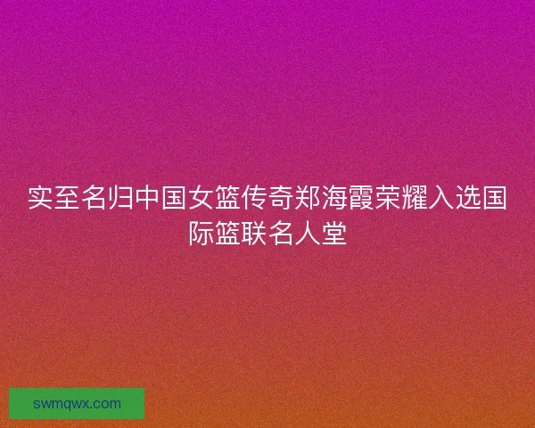 实至名归中国女篮传奇郑海霞荣耀入选国际篮联名人堂