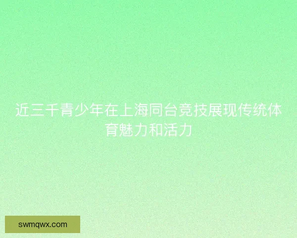 近三千青少年在上海同台竞技展现传统体育魅力和活力