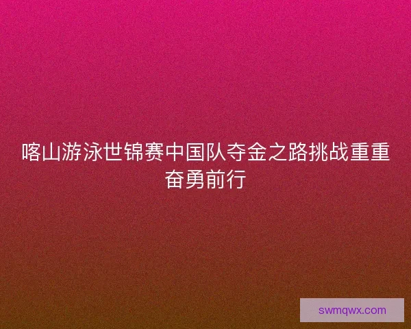喀山游泳世锦赛中国队夺金之路挑战重重奋勇前行