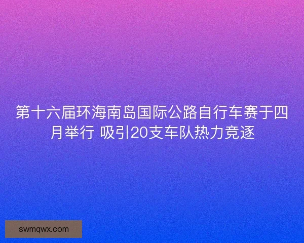 第十六届环海南岛国际公路自行车赛于四月举行 吸引20支车队热力竞逐