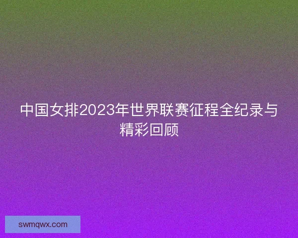 中国女排2023年世界联赛征程全纪录与精彩回顾