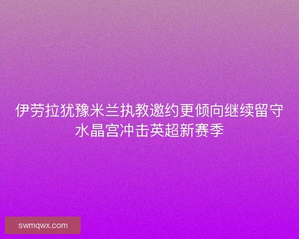 伊劳拉犹豫米兰执教邀约更倾向继续留守水晶宫冲击英超新赛季 伊劳拉犹豫米兰执教邀约更倾向继续留守水晶宫冲击英超新赛季