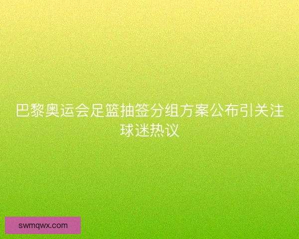 巴黎奥运会足篮抽签分组方案公布引关注球迷热议