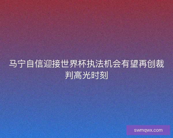马宁自信迎接世界杯执法机会有望再创裁判高光时刻 马宁自信迎接世界杯执法机会有望再创裁判高光时刻