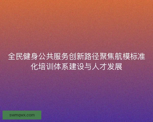 全民健身公共服务创新路径聚焦航模标准化培训体系建设与人才发展